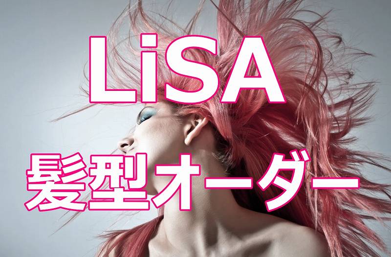 LiSAの髪型をまねするオーダー方法！基本スタイルとアレンジ画像